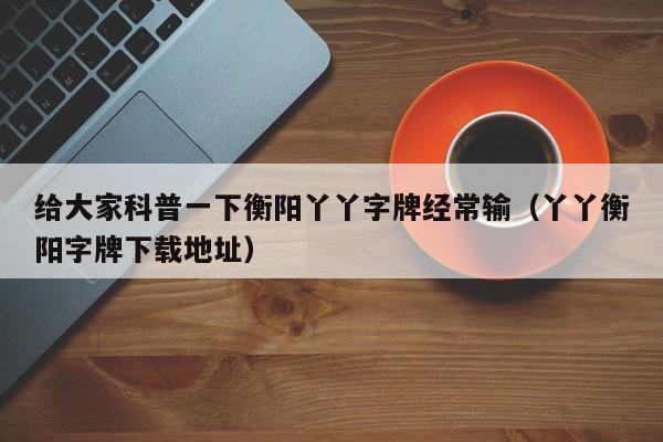 给大家科普一下衡阳丫丫字牌经常输（丫丫衡阳字牌下载地址）