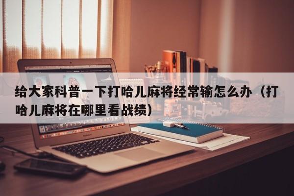 给大家科普一下打哈儿麻将经常输怎么办（打哈儿麻将在哪里看战绩）