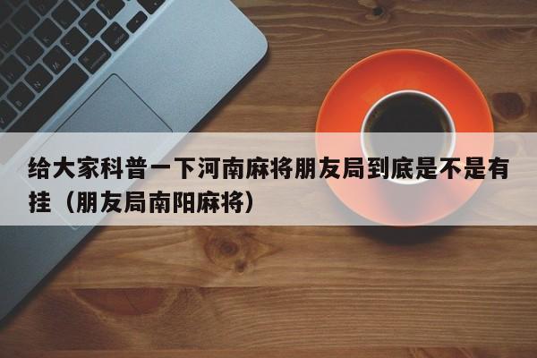 给大家科普一下河南麻将朋友局到底是不是有挂（朋友局南阳麻将）