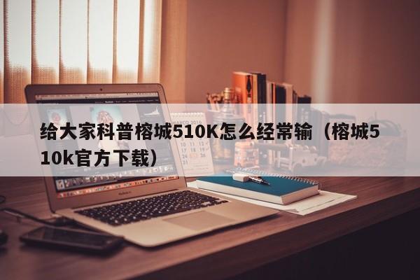 给大家科普榕城510K怎么经常输（榕城510k官方下载）