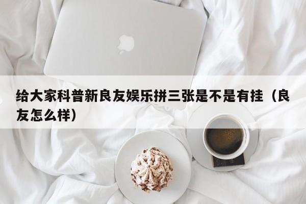 给大家科普新良友娱乐拼三张是不是有挂（良友怎么样）