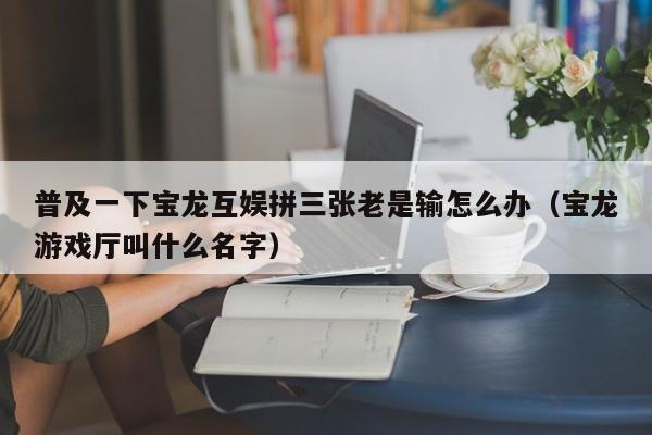 普及一下宝龙互娱拼三张老是输怎么办（宝龙游戏厅叫什么名字）