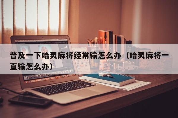 普及一下哈灵麻将经常输怎么办（哈灵麻将一直输怎么办）