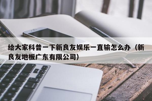 给大家科普一下新良友娱乐一直输怎么办（新良友地板广东有限公司）