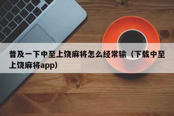 普及一下中至上饶麻将怎么经常输（下载中至上饶麻将app）