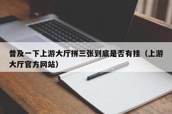 普及一下上游大厅拼三张到底是否有挂（上游大厅官方网站）