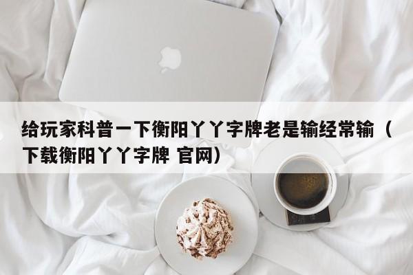 给玩家科普一下衡阳丫丫字牌老是输经常输（下载衡阳丫丫字牌 官网）