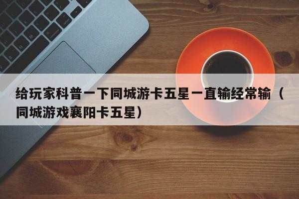 给玩家科普一下同城游卡五星一直输经常输（同城游戏襄阳卡五星）