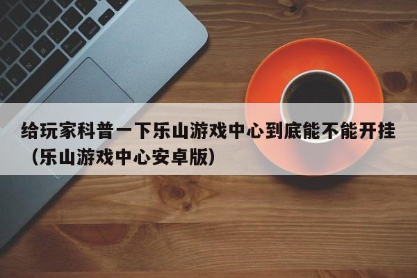给玩家科普一下乐山游戏中心到底能不能开挂（乐山游戏中心安卓版）