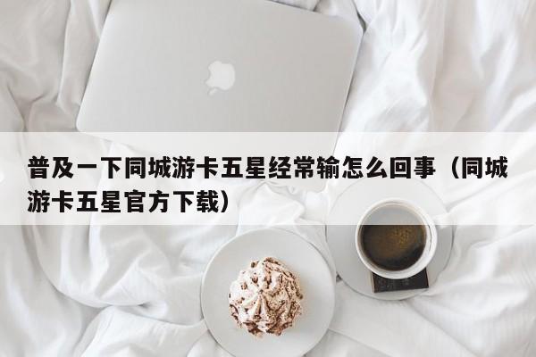 普及一下同城游卡五星经常输怎么回事（同城游卡五星官方下载）