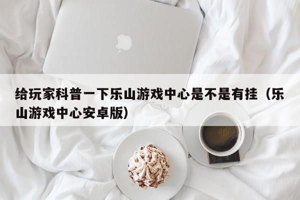给玩家科普一下乐山游戏中心是不是有挂（乐山游戏中心安卓版）