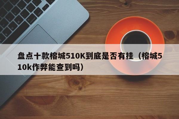 盘点十款榕城510K到底是否有挂（榕城510k作弊能查到吗）
