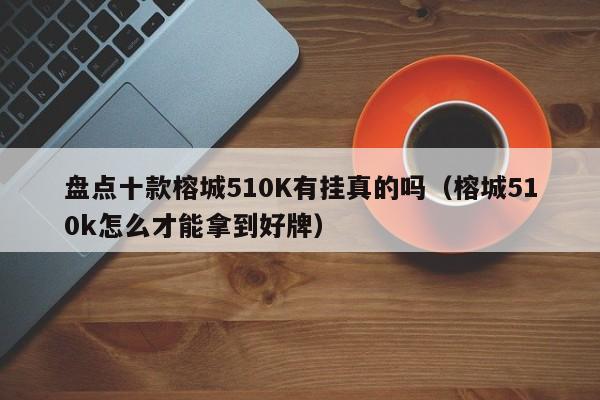 盘点十款榕城510K有挂真的吗（榕城510k怎么才能拿到好牌）