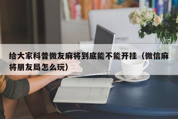 给大家科普微友麻将到底能不能开挂（微信麻将朋友局怎么玩）